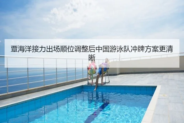 覃海洋接力出场顺位调整后中国游泳队冲牌方案更清晰