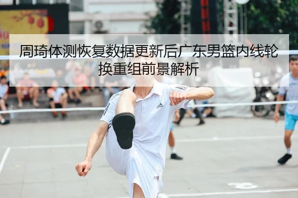 周琦体测恢复数据更新后广东男篮内线轮换重组前景解析