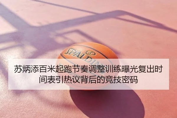 苏炳添百米起跑节奏调整训练曝光复出时间表引热议背后的竞技密码