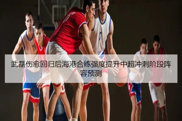 武磊伤愈回归后海港合练强度提升中超冲刺阶段阵容预测